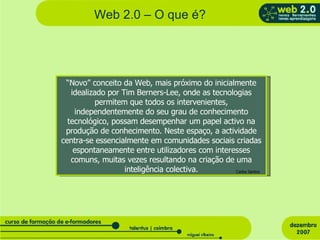 Web 2.0 – O que é? “ Novo” conceito da Web, mais próximo do inicialmente idealizado por Tim Berners-Lee, onde as tecnologias permitem que todos os intervenientes, independentemente do seu grau de conhecimento tecnológico, possam desempenhar um papel activo na produção de conhecimento. Neste espaço, a actividade centra-se essencialmente em comunidades sociais criadas espontaneamente entre utilizadores com interesses comuns, muitas vezes resultando na criação de uma inteligência colectiva. Carlos Santos 