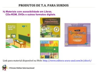 PRODUTOS DE T.A. PARA SURDOS   h) Materiais com acessibilidade em Libras.  CDs-ROM, DVDs e outros formatos digitais . Link para material disponível na Web:  http://www.editora-arara-azul.com.br/alice1/ I Fórum Online Internacional  
