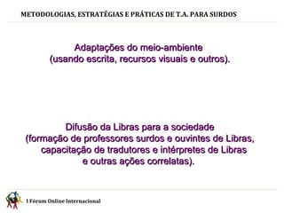 METODOLOGIAS, ESTRATÉGIAS E PRÁTICAS DE T.A. PARA SURDOS Adaptações do meio-ambiente  (usando escrita, recursos visuais e outros). Difusão da Libras para a sociedade  (formação de professores surdos e ouvintes de Libras, capacitação de tradutores e intérpretes de Libras  e outras ações correlatas).   I Fórum Online Internacional  
