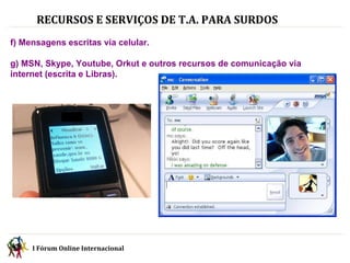 RECURSOS E SERVIÇOS DE T.A. PARA SURDOS   f) Mensagens escritas via celular. g) MSN, Skype, Youtube, Orkut e outros recursos de comunicação via internet (escrita e Libras). I Fórum Online Internacional  