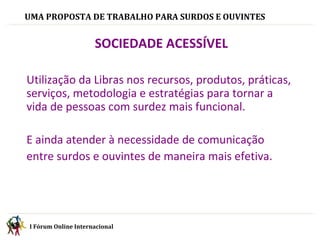 UMA PROPOSTA DE TRABALHO PARA SURDOS E OUVINTES I Fórum Online Internacional    SOCIEDADE ACESSÍVEL  Utilização da Libras nos recursos, produtos, práticas, serviços, metodologia e estratégias para tornar a vida de pessoas com surdez mais funcional. E ainda atender à necessidade de comunicação  entre surdos e ouvintes de maneira mais efetiva. 