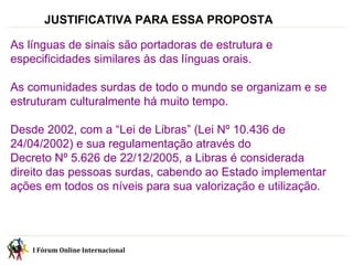 JUSTIFICATIVA PARA ESSA PROPOSTA   As línguas de sinais são portadoras de estrutura e especificidades similares às das línguas orais. As comunidades surdas de todo o mundo se organizam e se estruturam culturalmente há muito tempo. Desde 2002, com a “Lei de Libras” (Lei Nº 10.436 de 24/04/2002) e sua regulamentação através do  Decreto Nº 5.626 de 22/12/2005, a Libras é considerada direito das pessoas surdas, cabendo ao Estado implementar ações em todos os níveis para sua valorização e utilização. I Fórum Online Internacional  