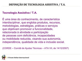 DEFINIÇÃO DE TECNOLOGIA ASSISTIVA / T.A. Tecnologia Assistiva / T.A. É uma área do conhecimento, de característica interdisciplinar, que engloba produtos, recursos, metodologias, estratégias, práticas e serviços  que objetivam promover a funcionalidade,  relacionada à atividade e participação  de pessoas com deficiência, incapacidades  ou mobilidade reduzida, visando sua autonomia, independência, qualidade de vida e inclusão social.   (CORDE – Comitê de Ajudas Técnicas – ATA VII, de 14/12/2007) I Fórum Online Internacional  