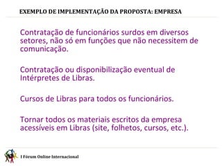 EXEMPLO DE IMPLEMENTAÇÃO DA PROPOSTA: EMPRESA I Fórum Online Internacional  Contratação de funcionários surdos em diversos setores, não só em funções que não necessitem de comunicação. Contratação ou disponibilização eventual de Intérpretes de Libras. Cursos de Libras para todos os funcionários. Tornar todos os materiais escritos da empresa acessíveis em Libras (site, folhetos, cursos, etc.). 