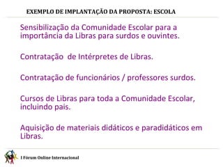 I Fórum Online Internacional  EXEMPLO DE IMPLANTAÇÃO DA PROPOSTA: ESCOLA I Fórum Online Internacional  Sensibilização da Comunidade Escolar para a importância da Libras para surdos e ouvintes. Contratação  de Intérpretes de Libras. Contratação de funcionários / professores surdos. Cursos de Libras para toda a Comunidade Escolar, incluindo pais. Aquisição de materiais didáticos e paradidáticos em Libras. 