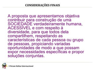 I Fórum Online Internacional  CONSIDERAÇÕES FINAIS I Fórum Online Internacional  A proposta que apresentamos objetiva contribuir para construção de uma SOCIEDADE verdadeiramente humana, ACESSÍVEL e com respeito à  diversidade, para que todos dela compartilhem, respeitando as características de cada pessoa ou grupo de pessoas, propiciando variadas oportunidades de modo a que possam expor necessidades específicas e propor soluções conjuntas. 