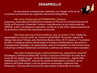 DESARROLLO En las primeras investigaciones realizadas, con Google, el día 23 de  noviembre se encontraron las siguientes referencias bibliográficas: http :// www.mincetur.gob.pe /TURISMO/ Plan_Copesco / programas_nacionales.html  Experiencia realizada en Perú por la Comisión Especial del Fondo de Promoción y Desarrollo Turístico, conjuntamente con las instituciones del INRENA, el INC y los gobiernos regionales, iniciado en el año 2003, hasta el presente de los productos turísticos más importantes de ese país. http :// www.naya.org.ar /turismo/ politicas_para_el_turismo _5. htm   trabajo fue desarrollado en el III Encuentro de Turismo Cultural-NAyA: "El turismo: espacio de diálogo intercultural" Museo José Hernández-Buenos Aires, 30-31 octubre y 1°noviembre de 2003. Investiga el turismo cultural desde un enfoque multidisciplinario que acerca a investigaciones integrales y no segmentadas, dada la complejidad de este proceso socio-cultural que conlleva implicancias económicas y políticas que afectan a toda la sociedad. http :// www.fundacite.arg.gov.ve / documentacion / ver_papel.php?id_papel =57  Estrategias y Políticas de Desarrollo Turístico Local para el Municipio Ocumare de la Costa de Oro Estado Aragua, Venezuela Héctor Herrera Humpierres - Agosto 2004. Realizado por FUNDACITE, conjunto de iniciativas destinadas a contribuir, con el gobierno del Estado Aragua y con los gobiernos municipales, problemas más destacados, y la búsqueda de soluciones para aportar al desarrollo de la región.  