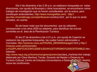 Día 4 de diciembre a las 2.30 p.m, se realizaron búsquedas en  estas direcciones, con ayuda de Buscopio y otros buscadores, se encontraron varios trabajos de investigación que no fueron considerados  por la autora, pero constituyen antecedentes,  http :// www.monografias.com / ,  http :// apuntes.rincondelvago.com / planificacion - turistica.html  , por lo que no serán tomados  en cuenta.  Es de hacer notar que los documentos  que se utilizarán, corresponden a los años 2000 en adelante, para identificar las nuevas corrientes en el  área de la Planificación Turística.  El día 27 de diciembre a las 4.21 p.m. con ayuda de Copernic se realizaron las siguientes búsquedas, las cuales fueron adicionadas a Connotea:  http :// imsturex.unex.es / PAGINA_DEMANDA /page5. html  y  http :// imsturex.unex.es /Doctorado/ LA%20PLANIFICACION%20DE%20UN%20TURISMO%20SOSTENIBLE . htm  . Además: http :// www.naya.org.ar /turismo/congreso/ponencias/ clara_martinez.htm  trabajo elaborado por Clara Martinez Tomás, Docente del Master a Distancia en Turismo Cultural, Centro de Estudios Universitarios a Distancia CAUD. Madrid, reúne las condiciones. 