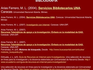 BIBLIOGRAFIA Arias Ferrero, M. L. (2004).  Servicios Bibliotecarios UNA . Caracas : Universidad Nacional Abierta. Mimeo  Arias Ferrero, M. L. (2004).  Servicios Bibliotecarios UNA . Caracas: Universidad Nacional Abierta. Mimeo  Arias Ferrero, M. L. (2007).  Investigando con Internet . Caracas: UNA-DIP.  Arias Ferrero, M. L. (2007).  Recursos Telemáticos de apoyo a la Investigación: Énfasis en la modalidad de EAD .  Caracas: UNA-DIP.  Arias Ferrero, M. L. (2007).  Recursos Telemáticos de apoyo a la Investigación: Énfasis en la modalidad de EAD .  Caracas: UNA-DIP. Fernández, H. (s/f).  Motores de búsqueda.  Desde:   http :// www.buscarportal.com / articulos / motores_busqueda.php   Orihuela, J. L. (s/f).  Guía de Recursos en Internet para Investigadores.  Una selección de recursos en línea para la investigación y la docencia elaborada por (Universidad de Navarra) Desde:  http :// www.ecuaderno.com / guia -de-recursos-en- internet -para-investigadores/  Una selección de recursos en línea para la investigación y la docencia elaborada por (Universidad de Navarra) Desde:  http :// www.ecuaderno.com / guia -de-recursos-en- internet -para-investigadores/  