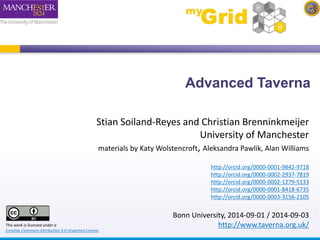 Advanced Taverna 
Stian Soiland-Reyes and Christian Brenninkmeijer 
University of Manchester 
materials by Katy Wolstencroft, Aleksandra Pawlik, Alan Williams 
http://orcid.org/0000-0001-9842-9718 
http://orcid.org/0000-0002-2937-7819 
http://orcid.org/0000-0002-1279-5133 
http://orcid.org/0000-0001-8418-6735 
http://orcid.org/0000-0003-3156-2105 
Bonn University, 2014-09-01 / 2014-09-03 
This work is licensed under a http://www.taverna.org.uk/ 
Creative Commons Attribution 3.0 Unported License 
 