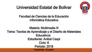 Universidad Estatal de Bolívar
Facultad de Ciencias de la Educación
Informática Educativa
Materia: Multimedia III
Tema: Teorías de Aprendizaje y el Diseño de Materiales
Educativos
Estudiante: Aníbal Caspi
Ciclo: 8
Periodo: 2018
Guaranda - Ecuador
 