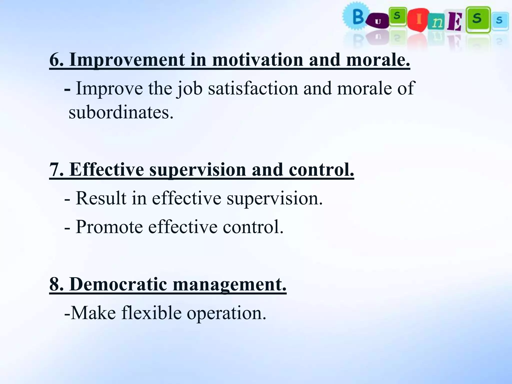 6. Improvement in motivation and morale.
  - Improve the job satisfaction and morale of
   subordinates.

7. Effective supervision and control.
  - Result in effective supervision.
  - Promote effective control.

8. Democratic management.
  -Make flexible operation.
 