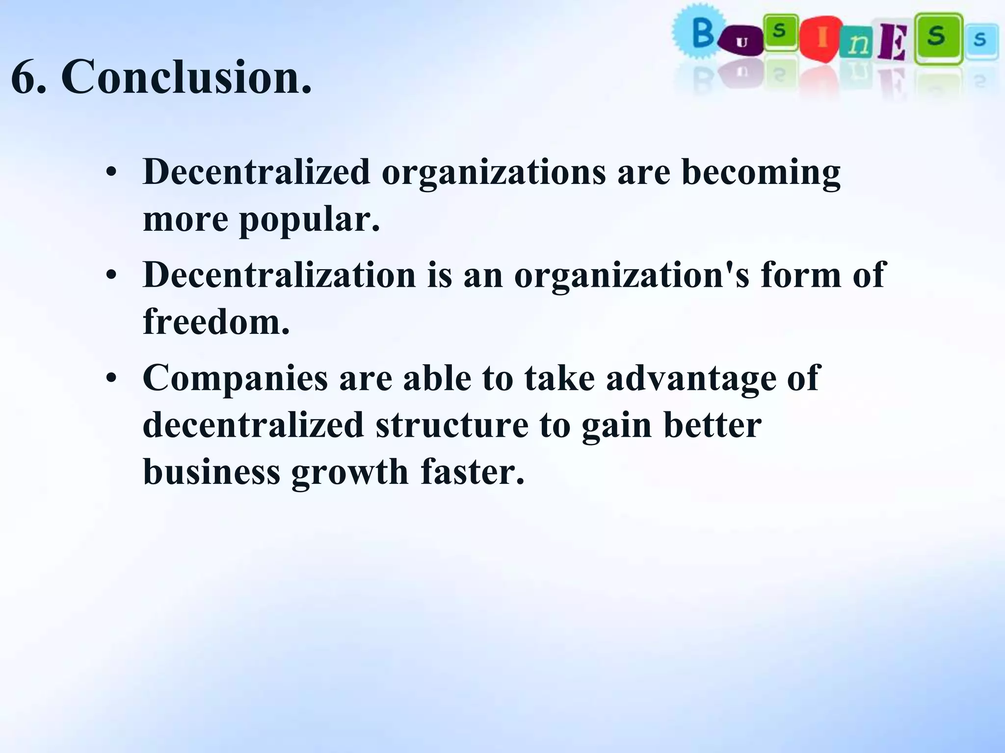 6. Conclusion.
    • Decentralized organizations are becoming
      more popular.
    • Decentralization is an organization's form of
      freedom.
    • Companies are able to take advantage of
      decentralized structure to gain better
      business growth faster.
 