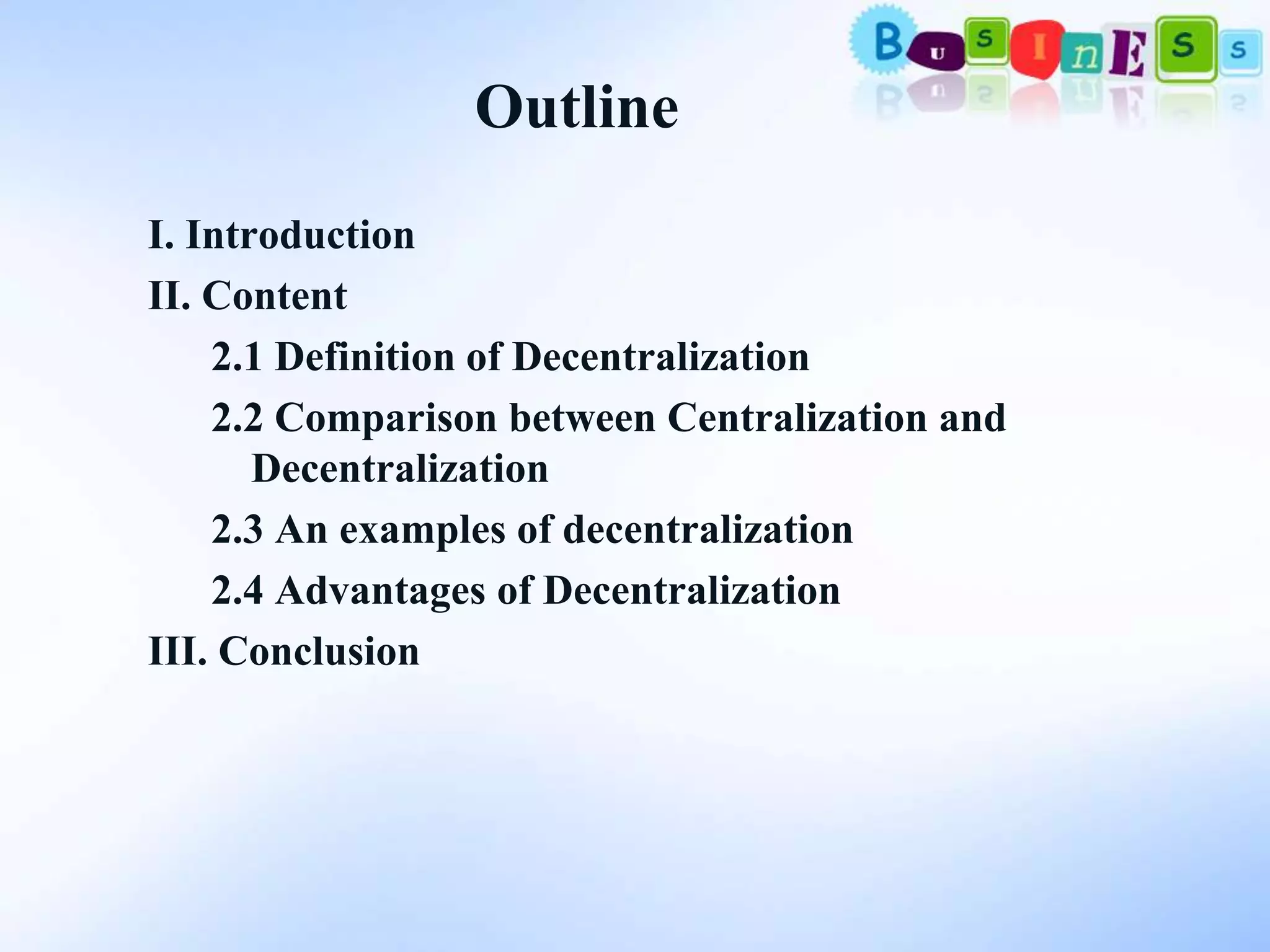 Outline
I. Introduction
II. Content
    2.1 Definition of Decentralization
    2.2 Comparison between Centralization and
       Decentralization
    2.3 An examples of decentralization
    2.4 Advantages of Decentralization
III. Conclusion
 