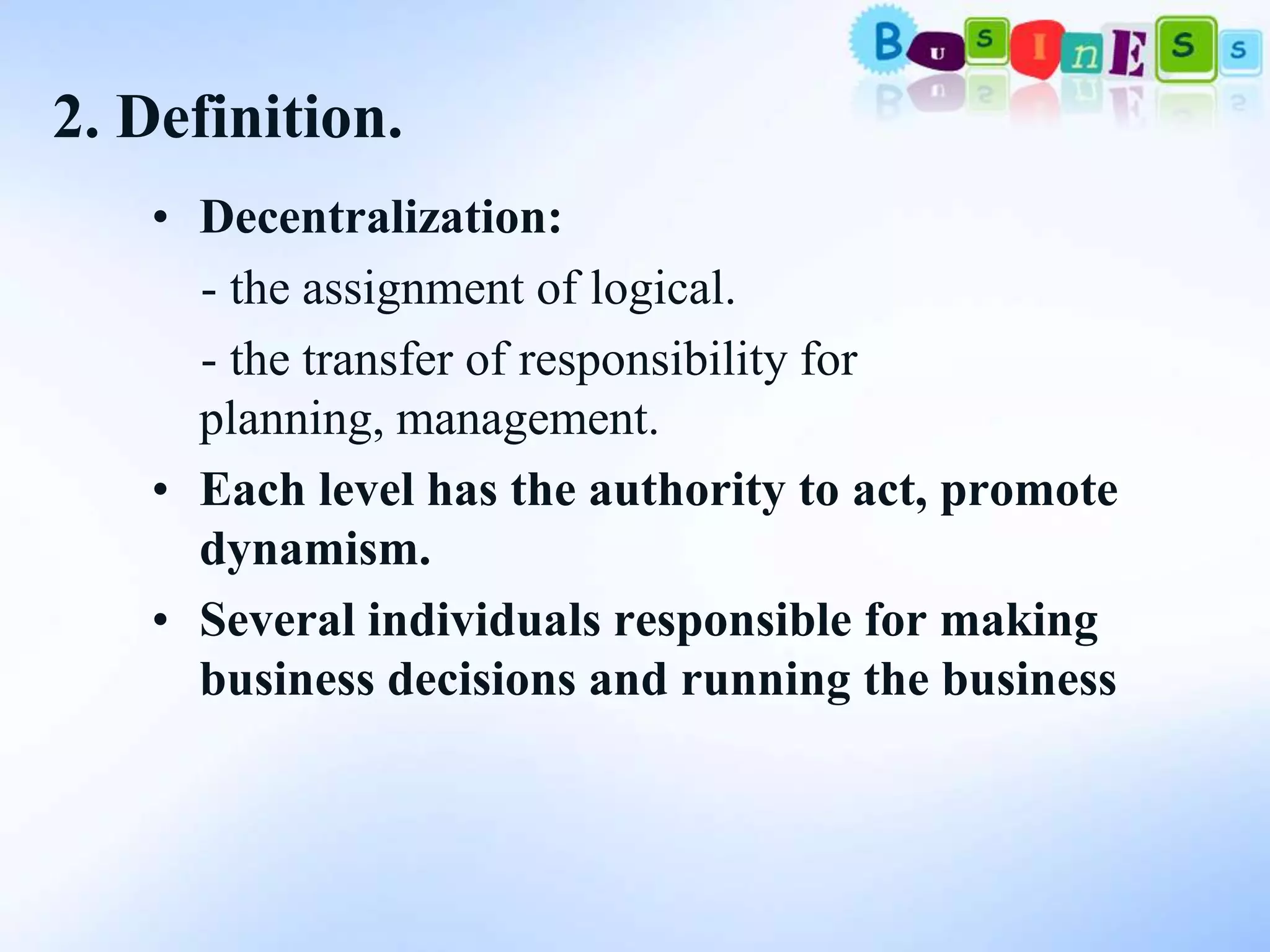 2. Definition.
   • Decentralization:
     - the assignment of logical.
     - the transfer of responsibility for
     planning, management.
   • Each level has the authority to act, promote
     dynamism.
   • Several individuals responsible for making
     business decisions and running the business
 
