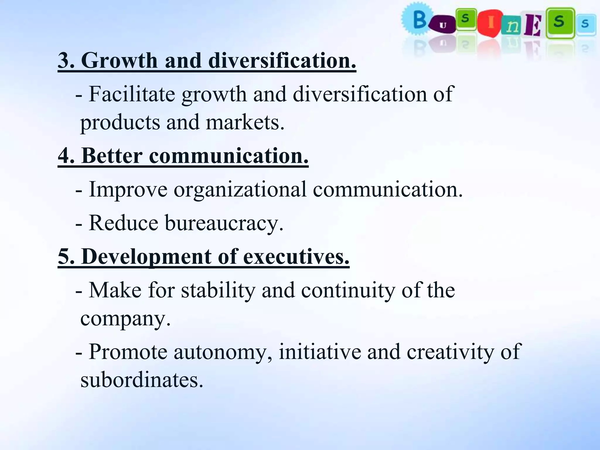 3. Growth and diversification.
  - Facilitate growth and diversification of
   products and markets.
4. Better communication.
  - Improve organizational communication.
  - Reduce bureaucracy.
5. Development of executives.
  - Make for stability and continuity of the
   company.
  - Promote autonomy, initiative and creativity of
   subordinates.
 
