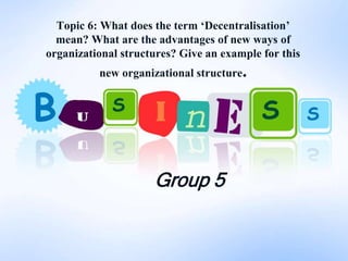Topic 6: What does the term ‘Decentralisation’
  mean? What are the advantages of new ways of
organizational structures? Give an example for this
          new organizational structure.




                     Group 5
 