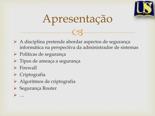 Apresentação
A disciplina pretende abordar aspectos de segurança
informática na perspectiva da administrador de sistemas
Politicas de segurança
Tipos de ameaça a segurança
Firewall
Criptografia
Algoritmos de criptografia
Segurança Router
…