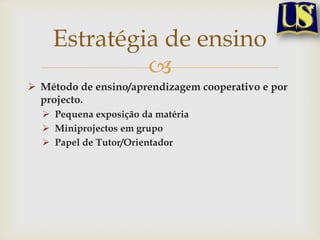 Estratégia de ensino
Método de ensino/aprendizagem cooperativo e por
projecto.
Pequena exposição da matéria
Miniprojectos em grupo
Papel de Tutor/Orientador