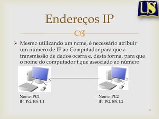 Endereços IP
                        
 Mesmo utilizando um nome, é necessário atribuir
  um número de IP ao Computador para que a
  transmissão de dados ocorra e, desta forma, para que
  o nome do computador fique associado ao número
  de IP.




  Nome: PC1                       Nome: PC2
  IP: 192.168.1.1                 IP: 192.168.1.2

                                                         10
 