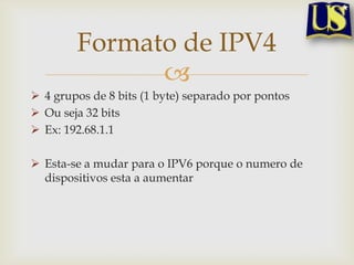 Formato de IPV4
              
 4 grupos de 8 bits (1 byte) separado por pontos
 Ou seja 32 bits
 Ex: 192.68.1.1

 Esta-se a mudar para o IPV6 porque o numero de
  dispositivos esta a aumentar
 
