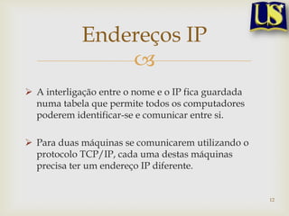 Endereços IP
                
 A interligação entre o nome e o IP fica guardada
  numa tabela que permite todos os computadores
  poderem identificar-se e comunicar entre si.

 Para duas máquinas se comunicarem utilizando o
  protocolo TCP/IP, cada uma destas máquinas
  precisa ter um endereço IP diferente.


                                                     12
 