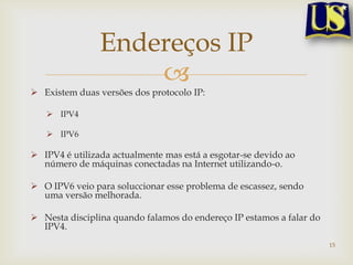 Endereços IP
                    
 Existem duas versões dos protocolo IP:

    IPV4

    IPV6

 IPV4 é utilizada actualmente mas está a esgotar-se devido ao
  número de máquinas conectadas na Internet utilizando-o.

 O IPV6 veio para soluccionar esse problema de escassez, sendo
  uma versão melhorada.

 Nesta disciplina quando falamos do endereço IP estamos a falar do
  IPV4.
                                                                      15
 