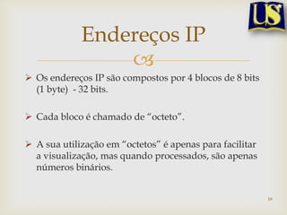 Endereços IP
                 
 Os endereços IP são compostos por 4 blocos de 8 bits
  (1 byte) - 32 bits.

 Cada bloco é chamado de “octeto”.

 A sua utilização em “octetos” é apenas para facilitar
  a visualização, mas quando processados, são apenas
  números binários.


                                                          16
 