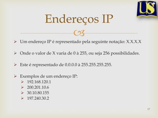 Endereços IP
                    
 Um endereço IP é representado pela seguinte notação: X.X.X.X

 Onde o valor de X varia de 0 à 255, ou seja 256 possibilidades.

 Este é representado de 0.0.0.0 à 255.255.255.255.

 Exemplos de um endereço IP:
      192.168.120.1
      200.201.10.6
      30.10.80.155
      197.240.30.2

                                                                    17
 