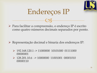 Endereços IP
                 
 Para facilitar a compreensão, o endereço IP é escrito
  como quatro números decimais separados por ponto.


 Representação decimal e binaria dos endereços IP:

   192.168.120.1 -> 11000000 10101000 01111000
    00000001
   128.201.10.6 -> 10000000 11001001 00001010
    00000110

                                                          18
 
