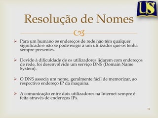 Resolução de Nomes
             
 Para um humano os endereços de rede não têm qualquer
  significado e não se pode exigir a um utilizador que os tenha
  sempre presentes.

 Devido à dificuldade de os utilizadores lidarem com endereços
  de rede, foi desenvolvido um serviço DNS (Domain Name
  System).

 O DNS associa um nome, geralmente fácil de memorizar, ao
  respectivo endereço IP da maquina.

 A comunicação entre dois utilizadores na Internet sempre é
  feita através de endereços IPs.

                                                                  19
 