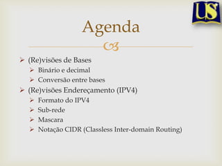Agenda
                     
 (Re)visões de Bases
   Binário e decimal
   Conversão entre bases
 (Re)visões Endereçamento (IPV4)
     Formato do IPV4
     Sub-rede
     Mascara
     Notação CIDR (Classless Inter-domain Routing)
 