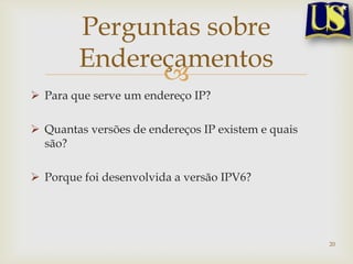 Perguntas sobre
        Endereçamentos
              
 Para que serve um endereço IP?

 Quantas versões de endereços IP existem e quais
  são?

 Porque foi desenvolvida a versão IPV6?




                                                    20
 