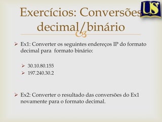 Exercícios: Conversões
     decimal/binário
             
 Ex1: Converter os seguintes endereços IP do formato
  decimal para formato binário:

   30.10.80.155
   197.240.30.2



 Ex2: Converter o resultado das conversões do Ex1
  novamente para o formato decimal.
 