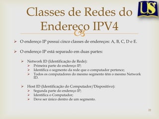 Classes de Redes do
        Endereço IPV4
               
 O endereço IP possui cinco classes de endereços: A, B, C, D e E.

 O endereço IP está separado em duas partes:

    Network ID (Identificação de Rede):
          Primeira parte do endereço IP;
          Identifica o segmento da rede que o computador pertence;
          Todos os computadores do mesmo segmento têm o mesmo Network
           ID.

    Host ID (Identificação do Computador/Dispositivo):
          Segunda parte do endereço IP;
          Identifica o Computador;
          Deve ser único dentro de um segmento.


                                                                         22
 
