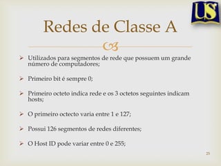 Redes de Classe A
               
 Utilizados para segmentos de rede que possuem um grande
  número de computadores;

 Primeiro bit é sempre 0;

 Primeiro octeto indica rede e os 3 octetos seguintes indicam
  hosts;

 O primeiro octecto varia entre 1 e 127;

 Possui 126 segmentos de redes diferentes;

 O Host ID pode variar entre 0 e 255;
                                                                 25
 