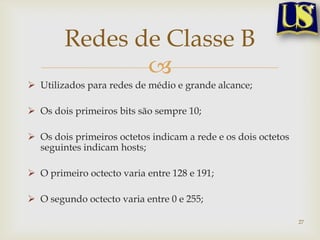 Redes de Classe B
               
 Utilizados para redes de médio e grande alcance;

 Os dois primeiros bits são sempre 10;

 Os dois primeiros octetos indicam a rede e os dois octetos
  seguintes indicam hosts;

 O primeiro octecto varia entre 128 e 191;

 O segundo octecto varia entre 0 e 255;

                                                               27
 