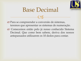 Base Decimal
                
 Para se compreender a conversão de sistemas,
  teremos que apresentar os sistemas de numeração.
 Comecemos então pelo já nosso conhecido Sistema
  Decimal. Que como bem sabem, deriva dos nossos
  antepassados utilizarem os 10 dedos para contar.
 