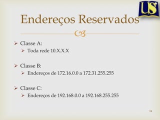 Endereços Reservados
           
 Classe A:
   Toda rede 10.X.X.X


 Classe B:
   Endereços de 172.16.0.0 a 172.31.255.255


 Classe C:
   Endereços de 192.168.0.0 a 192.168.255.255


                                                 34
 