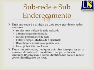 Sub-rede e Sub
            Endereçamento
                  
 Uma sub-rede é a divisão de uma rede grande em redes
  menores.
      resulta num tráfego de rede reduzido
      administração simplificada
      melhor performance de rede
      Filtrar Trafego (Medida de Segurança)
      Reconhecer a estrutura organizacional
      Isolar potenciais problemas
 Para criar sub-redes, qualquer máquina tem que ter uma
  máscara de sub-rede que define qual parte do seu
  endereço IP será usado como identificador da sub-rede e
  como identificador do host.
 