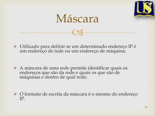 Máscara
                     
 Utilizado para definir se um determinado endereço IP é
  um endereço de rede ou um endereço de máquina;


 A máscara de uma rede permite identificar quais os
  endereços que são da rede e quais os que são de
  máquinas e dentro de qual rede;


 O formato de escrita da máscara é o mesmo do endereço
  IP.
                                                           38
 