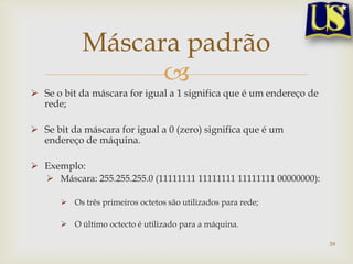Máscara padrão
                  
 Se o bit da máscara for igual a 1 significa que é um endereço de
  rede;

 Se bit da máscara for igual a 0 (zero) significa que é um
  endereço de máquina.

 Exemplo:
    Máscara: 255.255.255.0 (11111111 11111111 11111111 00000000):

       Os três primeiros octetos são utilizados para rede;

       O último octecto é utilizado para a máquina.

                                                                     39
 