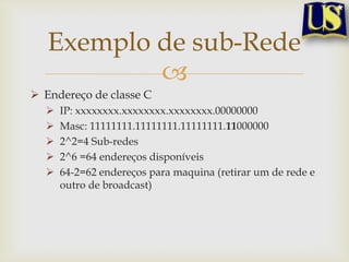 Exemplo de sub-Rede
           
 Endereço de classe C
     IP: xxxxxxxx.xxxxxxxx.xxxxxxxx.00000000
     Masc: 11111111.11111111.11111111.11000000
     2^2=4 Sub-redes
     2^6 =64 endereços disponíveis
     64-2=62 endereços para maquina (retirar um de rede e
      outro de broadcast)
 