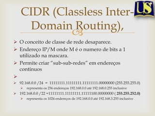 CIDR (Classless Inter-
      Domain Routing),
             
 O conceito de classe de rede desaparece.
 Endereço IP/M onde M é o numero de bits a 1
  utilizado na mascara.
 Permite criar “sub-sub-redes” em endereços
  continuos

 92.168.0.0 /24 = 11111111.11111111.11111111.00000000 (255.255.255.0)
      representa os 256 endereços 192.168.0.0 até 192.168.0.255 inclusive
 192.168.0.0 /22 =11111111.11111111.11111100.00000000 ( 255.255.252.0)
      representa os 1024 endereços de 192.168.0.0 até 192.168.3.255 inclusive
 