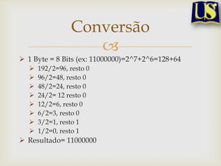 Conversão
                   
 1 Byte = 8 Bits (ex: 11000000)=2^7+2^6=128+64
     192/2=96, resto 0
     96/2=48, resto 0
     48/2=24, resto 0
     24/2= 12 resto 0
     12/2=6, resto 0
     6/2=3, resto 0
     3/2=1, resto 1
     1/2=0, resto 1
 Resultado= 11000000
 