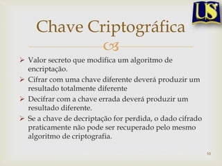 Chave Criptográfica
             
 Valor secreto que modifica um algoritmo de
  encriptação.
 Cifrar com uma chave diferente deverá produzir um
  resultado totalmente diferente
 Decifrar com a chave errada deverá produzir um
  resultado diferente.
 Se a chave de decriptação for perdida, o dado cifrado
  praticamente não pode ser recuperado pelo mesmo
  algoritmo de criptografia.

                                                          10
 