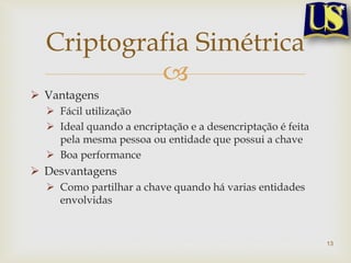 Criptografia Simétrica
           
 Vantagens
   Fácil utilização
   Ideal quando a encriptação e a desencriptação é feita
    pela mesma pessoa ou entidade que possui a chave
   Boa performance
 Desvantagens
   Como partilhar a chave quando há varias entidades
    envolvidas


                                                            13
 