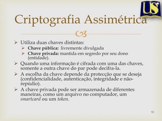 Criptografia Assimétrica
           
 Utiliza duas chaves distintas:
    Chave pública: livremente divulgada
    Chave privada: mantida em segredo por seu dono
     (entidade).
 Quando uma informação é cifrada com uma das chaves,
  somente a outra chave do par pode decifra-la.
 A escolha da chave depende da protecção que se deseja
  (confidencialidade, autenticação, integridade e não-
  repúdio).
 A chave privada pode ser armazenada de diferentes
  maneiras, como um arquivo no computador, um
  smartcard ou um token.

                                                          16
 