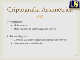 Criptografia Assimétrica
           
 Vantagens
   Mais segura
   Mais simples na distribuição de chaves

 Desvantagens
   Gerência das chaves (elevado numero de chaves)
   Processamento mais lento



                                                     17
 
