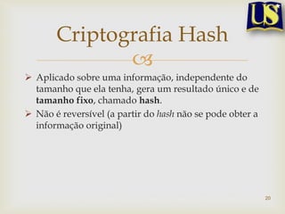 Criptografia Hash
              
 Aplicado sobre uma informação, independente do
  tamanho que ela tenha, gera um resultado único e de
  tamanho fixo, chamado hash.
 Não é reversível (a partir do hash não se pode obter a
  informação original)




                                                           20
 